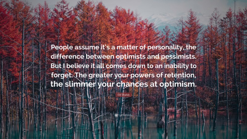 Elif Shafak Quote: “People assume it’s a matter of personality, the difference between optimists and pessimists. But I believe it all comes down to an inability to forget. The greater your powers of retention, the slimmer your chances at optimism.”