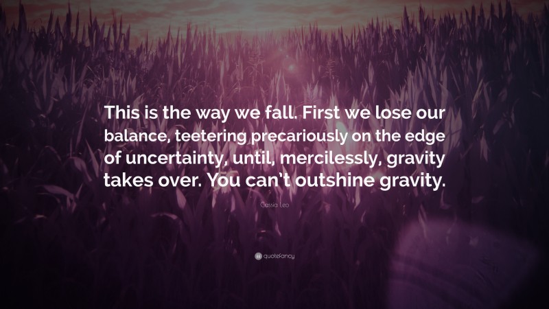 Cassia Leo Quote: “This is the way we fall. First we lose our balance, teetering precariously on the edge of uncertainty, until, mercilessly, gravity takes over. You can’t outshine gravity.”