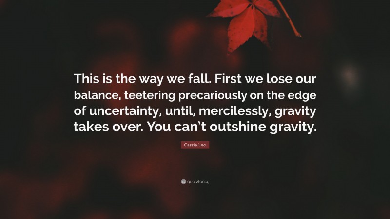 Cassia Leo Quote: “This is the way we fall. First we lose our balance, teetering precariously on the edge of uncertainty, until, mercilessly, gravity takes over. You can’t outshine gravity.”