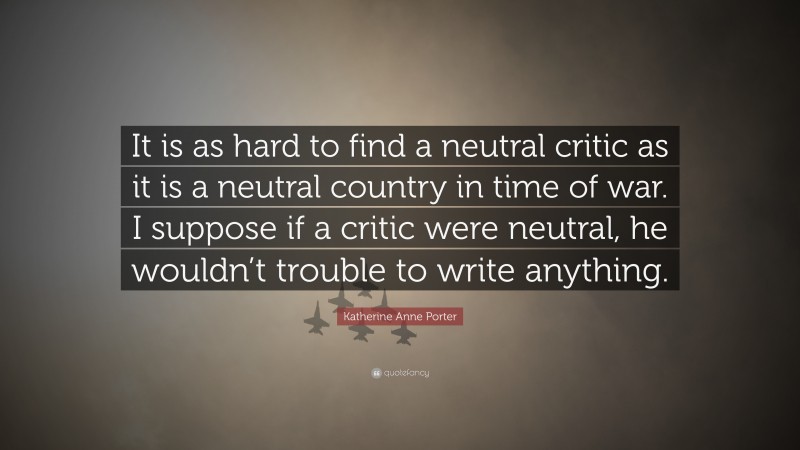 Katherine Anne Porter Quote: “It is as hard to find a neutral critic as it is a neutral country in time of war. I suppose if a critic were neutral, he wouldn’t trouble to write anything.”