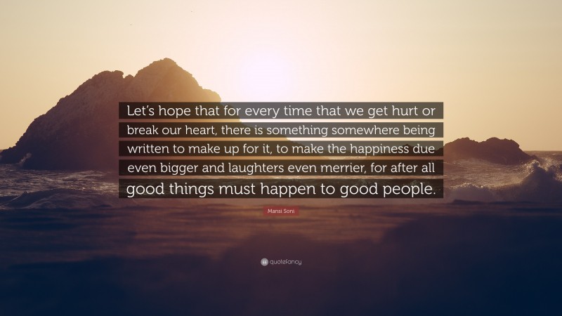 Mansi Soni Quote: “Let’s hope that for every time that we get hurt or break our heart, there is something somewhere being written to make up for it, to make the happiness due even bigger and laughters even merrier, for after all good things must happen to good people.”