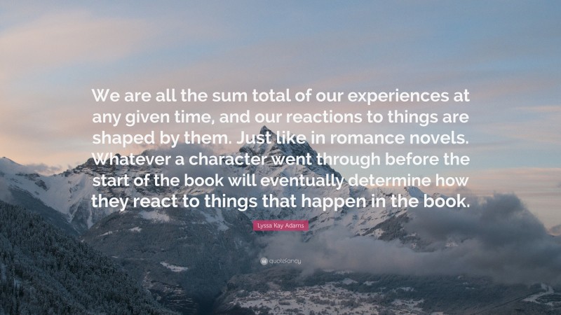 Lyssa Kay Adams Quote: “We are all the sum total of our experiences at any given time, and our reactions to things are shaped by them. Just like in romance novels. Whatever a character went through before the start of the book will eventually determine how they react to things that happen in the book.”