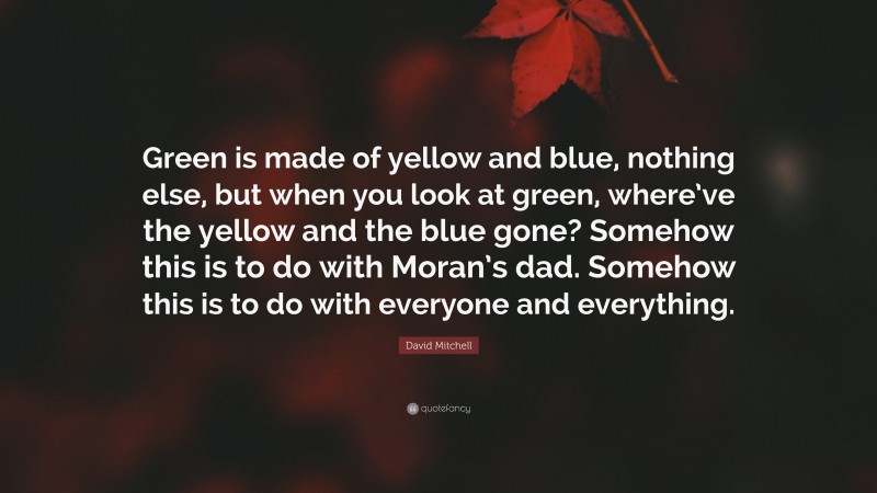 David Mitchell Quote: “Green is made of yellow and blue, nothing else, but when you look at green, where’ve the yellow and the blue gone? Somehow this is to do with Moran’s dad. Somehow this is to do with everyone and everything.”