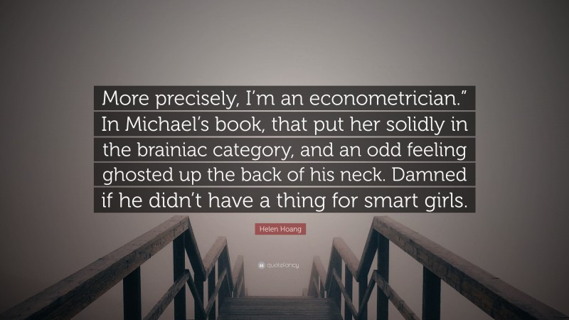 Helen Hoang Quote: “More precisely, I’m an econometrician.” In Michael’s book, that put her solidly in the brainiac category, and an odd feeling ghosted up the back of his neck. Damned if he didn’t have a thing for smart girls.”