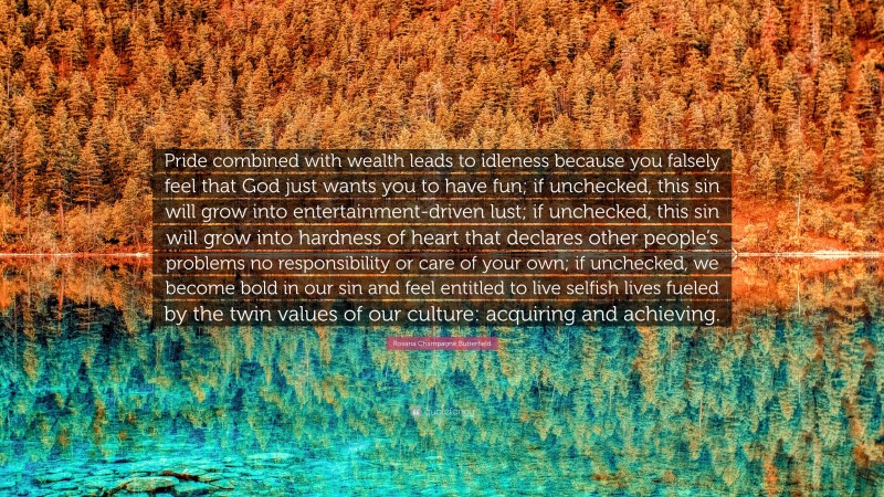 Rosaria Champagne Butterfield Quote: “Pride combined with wealth leads to idleness because you falsely feel that God just wants you to have fun; if unchecked, this sin will grow into entertainment-driven lust; if unchecked, this sin will grow into hardness of heart that declares other people’s problems no responsibility or care of your own; if unchecked, we become bold in our sin and feel entitled to live selfish lives fueled by the twin values of our culture: acquiring and achieving.”