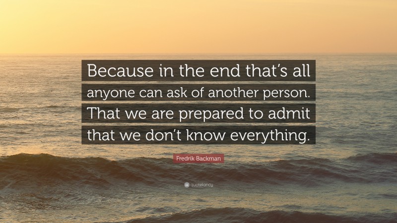 Fredrik Backman Quote: “Because in the end that’s all anyone can ask of another person. That we are prepared to admit that we don’t know everything.”