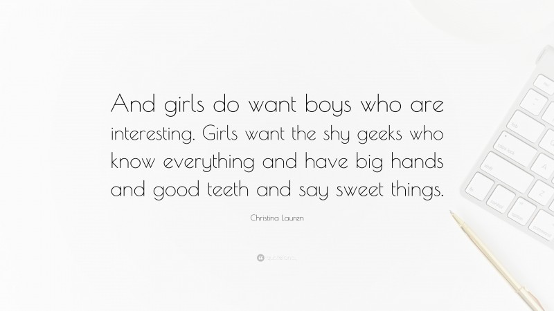 Christina Lauren Quote: “And girls do want boys who are interesting. Girls want the shy geeks who know everything and have big hands and good teeth and say sweet things.”