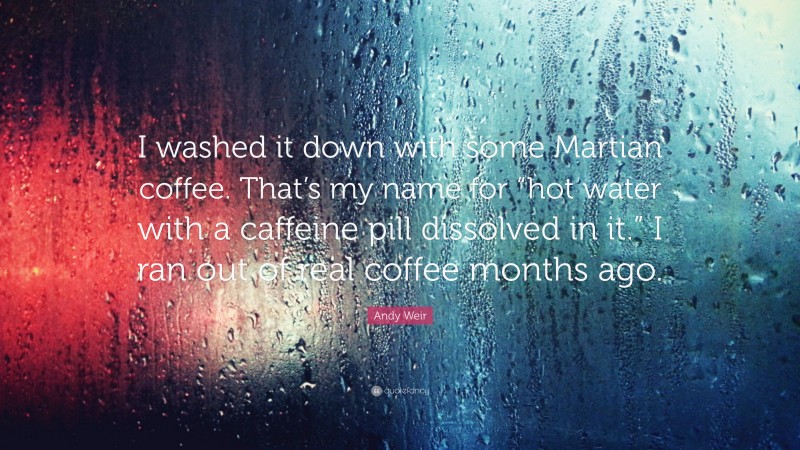 Andy Weir Quote: “I washed it down with some Martian coffee. That’s my name for “hot water with a caffeine pill dissolved in it.” I ran out of real coffee months ago.”