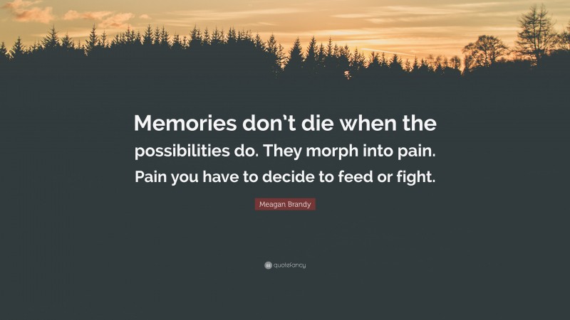 Meagan Brandy Quote: “Memories don’t die when the possibilities do. They morph into pain. Pain you have to decide to feed or fight.”