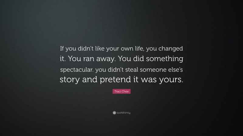 Traci Chee Quote: “If you didn’t like your own life, you changed it. You ran away. You did something spectacular. you didn’t steal someone else’s story and pretend it was yours.”