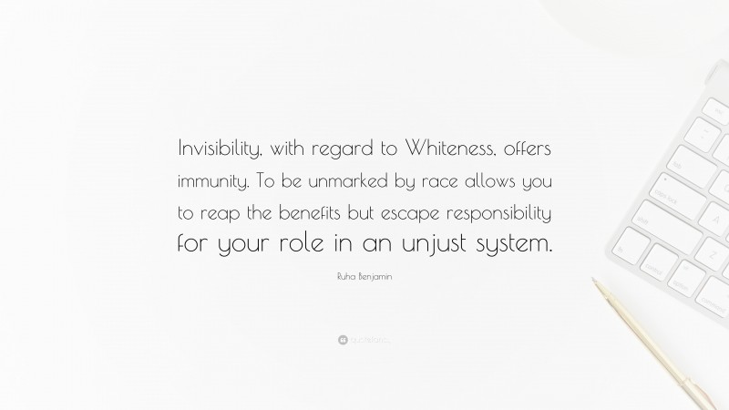 Ruha Benjamin Quote: “Invisibility, with regard to Whiteness, offers immunity. To be unmarked by race allows you to reap the benefits but escape responsibility for your role in an unjust system.”