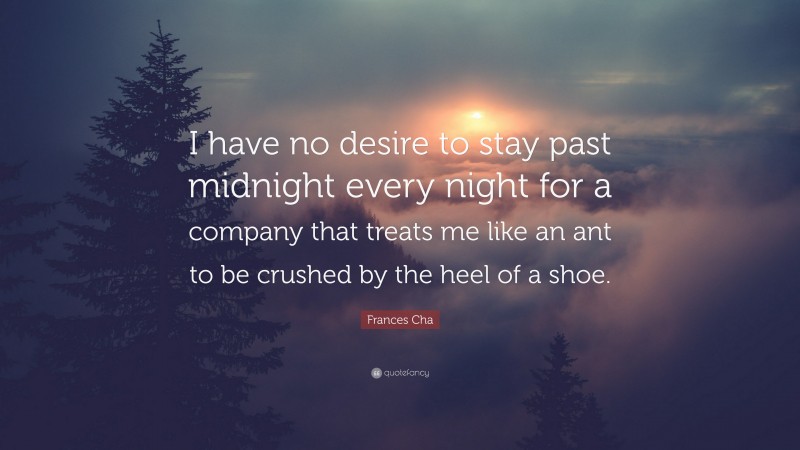 Frances Cha Quote: “I have no desire to stay past midnight every night for a company that treats me like an ant to be crushed by the heel of a shoe.”
