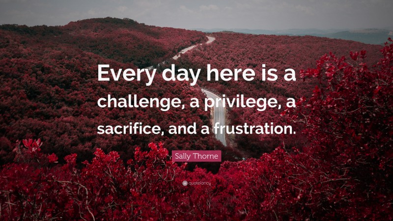 Sally Thorne Quote: “Every day here is a challenge, a privilege, a sacrifice, and a frustration.”