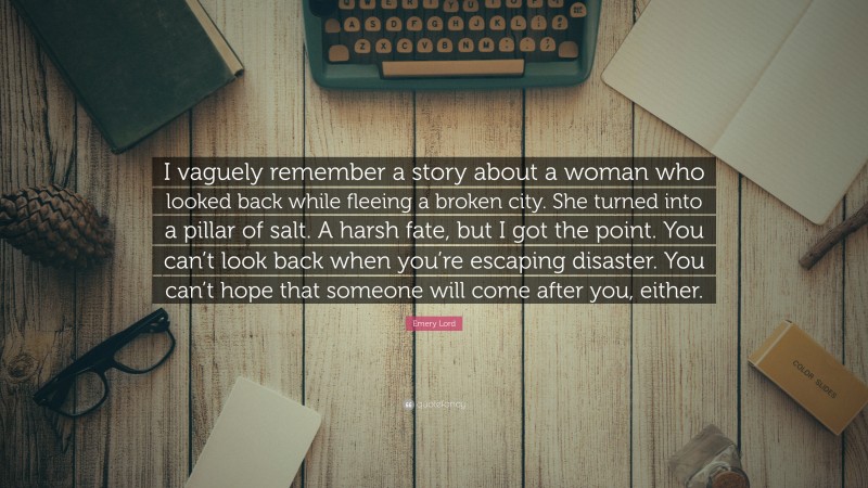 Emery Lord Quote: “I vaguely remember a story about a woman who looked back while fleeing a broken city. She turned into a pillar of salt. A harsh fate, but I got the point. You can’t look back when you’re escaping disaster. You can’t hope that someone will come after you, either.”