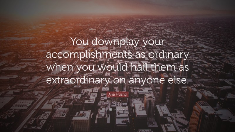 Ana Huang Quote: “You downplay your accomplishments as ordinary when you would hail them as extraordinary on anyone else.”