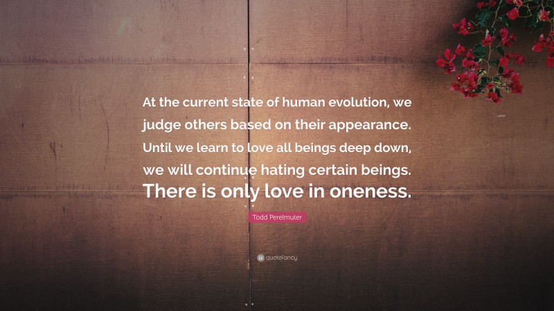 Todd Perelmuter Quote: “At the current state of human evolution, we judge others based on their appearance. Until we learn to love all beings deep down, we will continue hating certain beings. There is only love in oneness.”