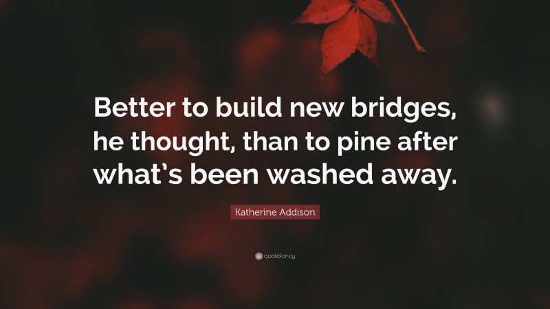 Katherine Addison Quote: “Better to build new bridges, he thought, than to pine after what’s been washed away.”