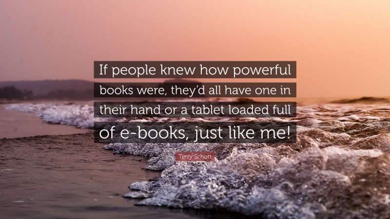 Terry Schott Quote: “If people knew how powerful books were, they’d all have one in their hand or a tablet loaded full of e-books, just like me!”
