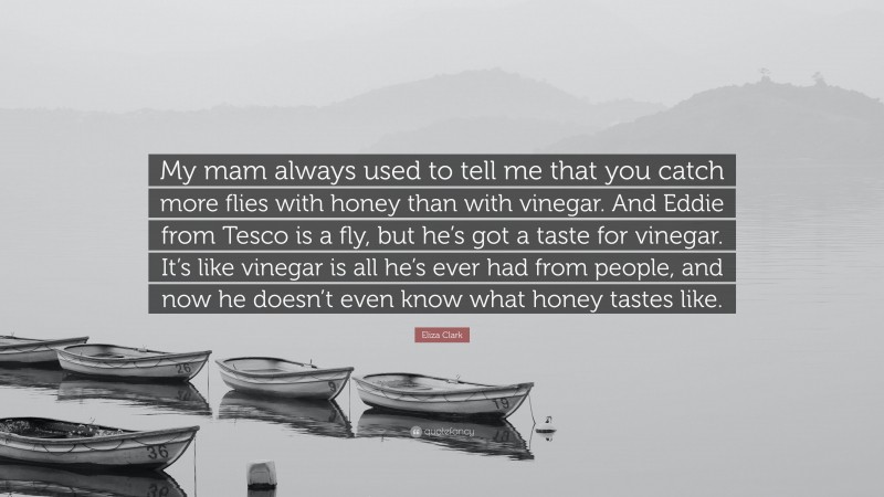 Eliza Clark Quote: “My mam always used to tell me that you catch more flies with honey than with vinegar. And Eddie from Tesco is a fly, but he’s got a taste for vinegar. It’s like vinegar is all he’s ever had from people, and now he doesn’t even know what honey tastes like.”