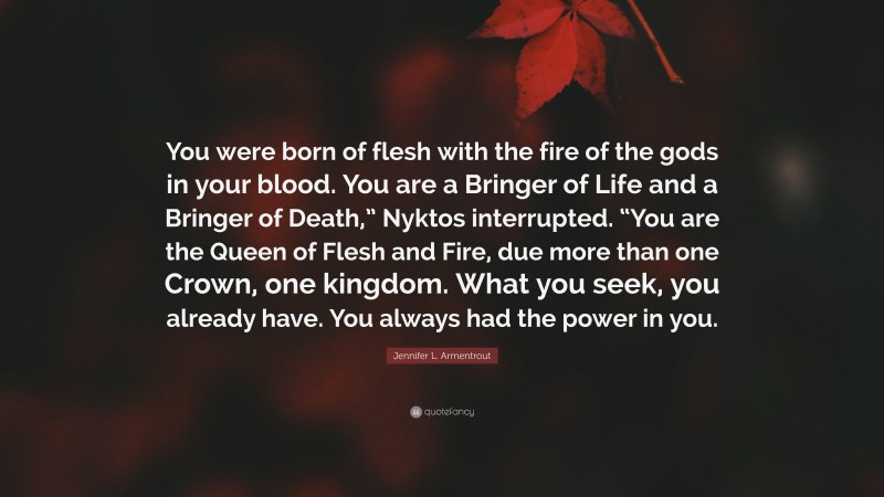 Jennifer L. Armentrout Quote: “You were born of flesh with the fire of the gods in your blood. You are a Bringer of Life and a Bringer of Death,” Nyktos interrupted. “You are the Queen of Flesh and Fire, due more than one Crown, one kingdom. What you seek, you already have. You always had the power in you.”