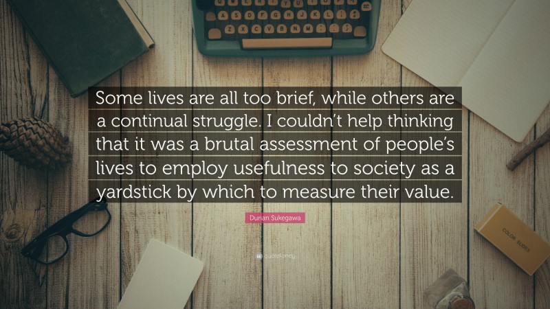 Durian Sukegawa Quote: “Some lives are all too brief, while others are a continual struggle. I couldn’t help thinking that it was a brutal assessment of people’s lives to employ usefulness to society as a yardstick by which to measure their value.”