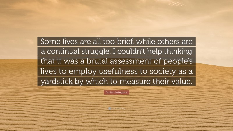 Durian Sukegawa Quote: “Some lives are all too brief, while others are a continual struggle. I couldn’t help thinking that it was a brutal assessment of people’s lives to employ usefulness to society as a yardstick by which to measure their value.”