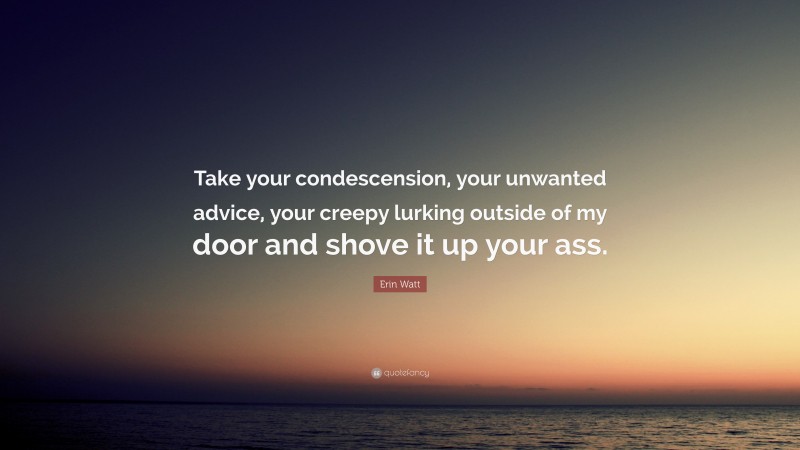 Erin Watt Quote: “Take your condescension, your unwanted advice, your creepy lurking outside of my door and shove it up your ass.”