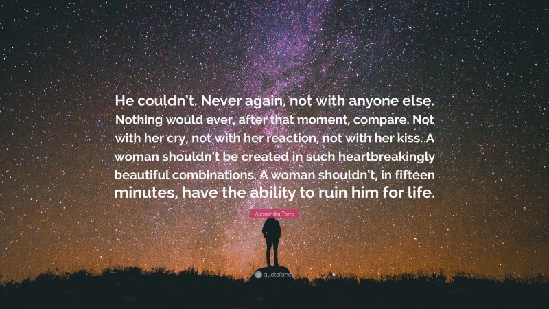 Alessandra Torre Quote: “He couldn’t. Never again, not with anyone else. Nothing would ever, after that moment, compare. Not with her cry, not with her reaction, not with her kiss. A woman shouldn’t be created in such heartbreakingly beautiful combinations. A woman shouldn’t, in fifteen minutes, have the ability to ruin him for life.”