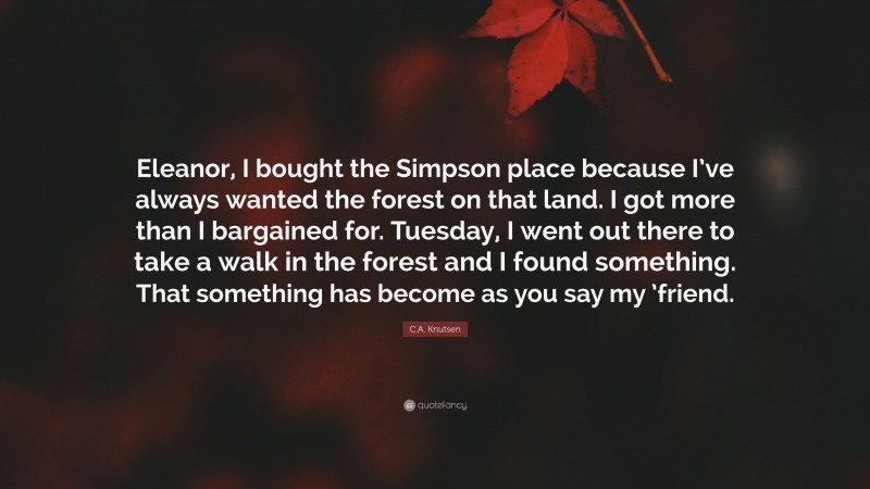 C.A. Knutsen Quote: “Eleanor, I bought the Simpson place because I’ve always wanted the forest on that land. I got more than I bargained for. Tuesday, I went out there to take a walk in the forest and I found something. That something has become as you say my ’friend.”