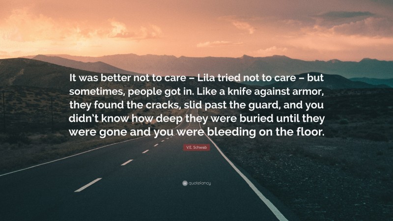 V.E. Schwab Quote: “It was better not to care – Lila tried not to care – but sometimes, people got in. Like a knife against armor, they found the cracks, slid past the guard, and you didn’t know how deep they were buried until they were gone and you were bleeding on the floor.”