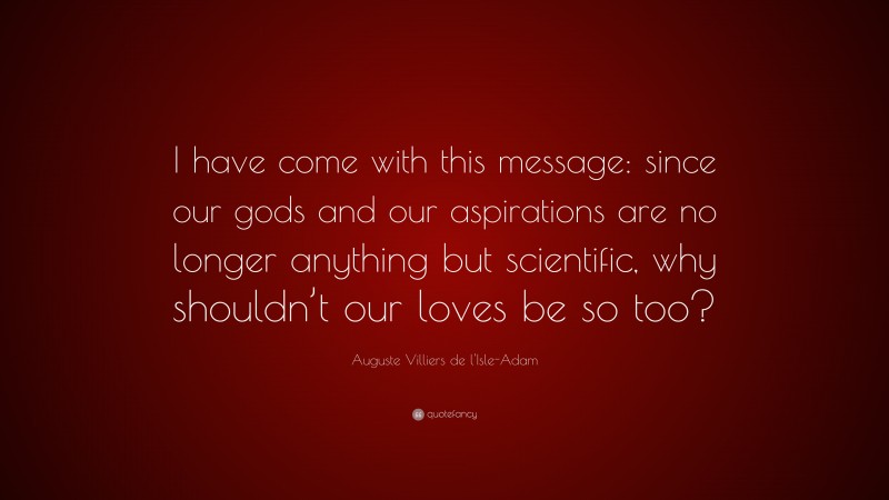 Auguste Villiers de l'Isle-Adam Quote: “I have come with this message: since our gods and our aspirations are no longer anything but scientific, why shouldn’t our loves be so too?”