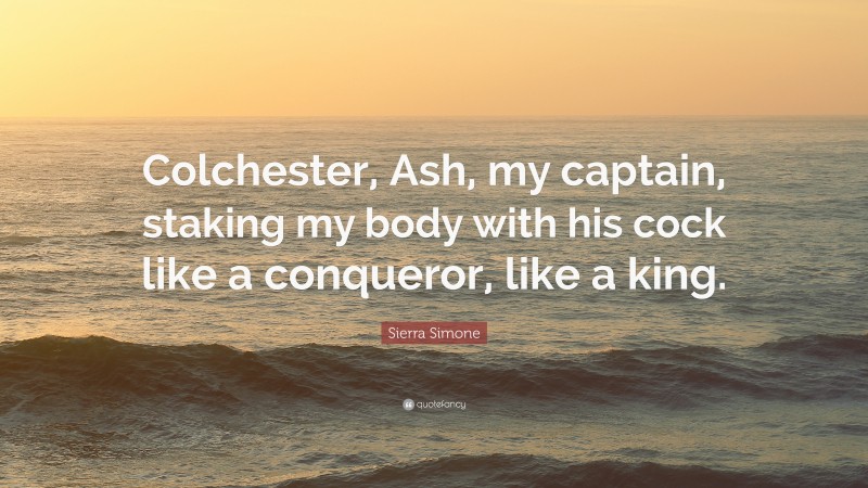 Sierra Simone Quote: “Colchester, Ash, my captain, staking my body with his cock like a conqueror, like a king.”