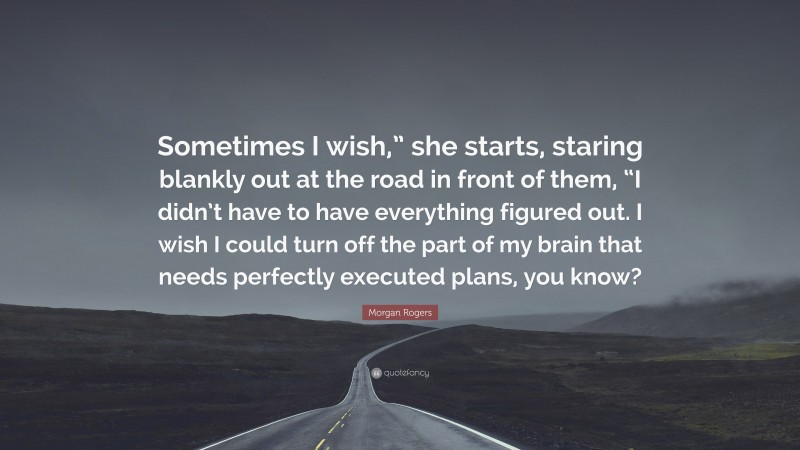 Morgan Rogers Quote: “Sometimes I wish,” she starts, staring blankly out at the road in front of them, “I didn’t have to have everything figured out. I wish I could turn off the part of my brain that needs perfectly executed plans, you know?”