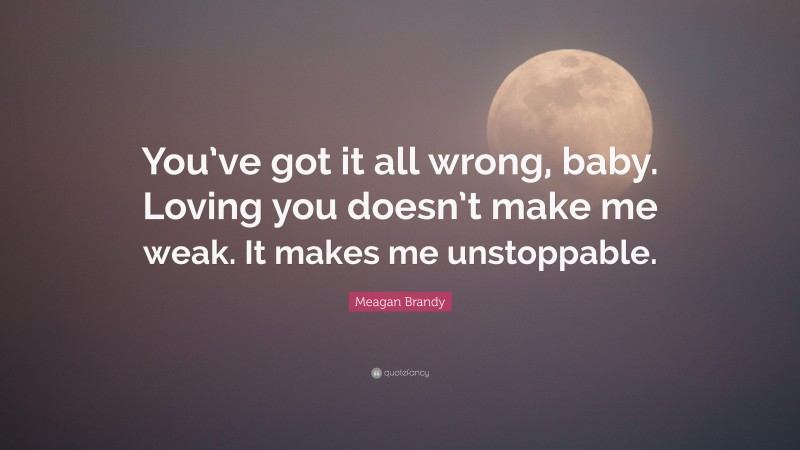 Meagan Brandy Quote: “You’ve got it all wrong, baby. Loving you doesn’t make me weak. It makes me unstoppable.”