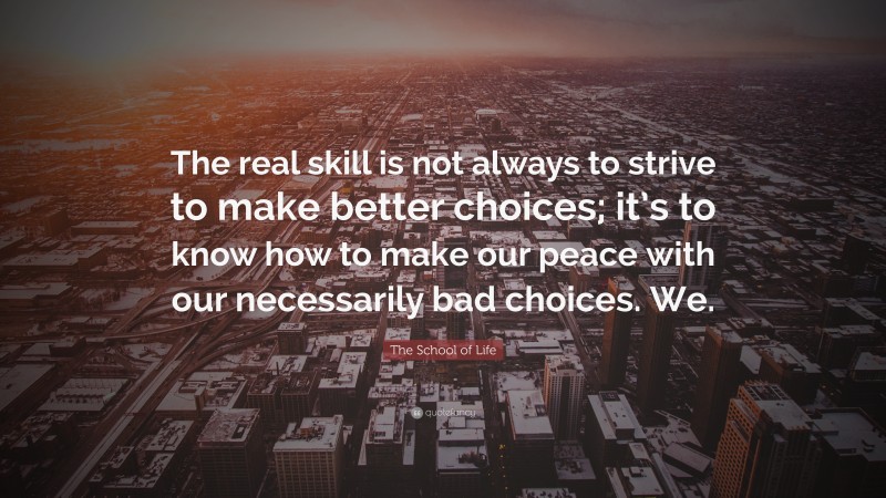The School of Life Quote: “The real skill is not always to strive to make better choices; it’s to know how to make our peace with our necessarily bad choices. We.”