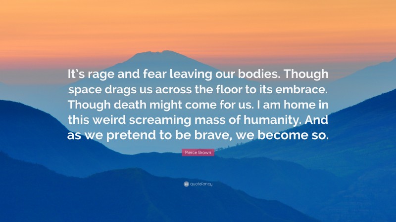 Pierce Brown Quote: “It’s rage and fear leaving our bodies. Though space drags us across the floor to its embrace. Though death might come for us. I am home in this weird screaming mass of humanity. And as we pretend to be brave, we become so.”
