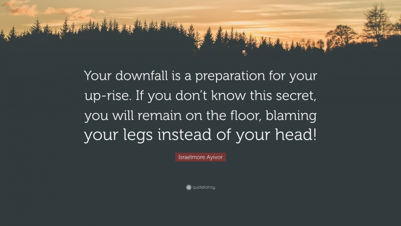 Israelmore Ayivor Quote: “Your downfall is a preparation for your up-rise. If you don’t know this secret, you will remain on the floor, blaming your legs instead of your head!”