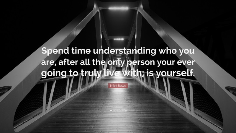 Nikki Rowe Quote: “Spend time understanding who you are, after all the only person your ever going to truly live with; is yourself.”