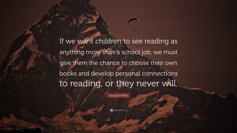 Donalyn Miller Quote: “If we want children to see reading as anything more than a school job, we must give them the chance to choose their own books and develop personal connections to reading, or they never will.”