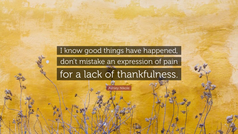 Ashley Nikole Quote: “I know good things have happened, don’t mistake an expression of pain for a lack of thankfulness.”