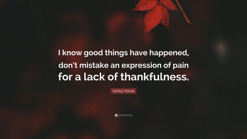 Ashley Nikole Quote: “I know good things have happened, don’t mistake an expression of pain for a lack of thankfulness.”