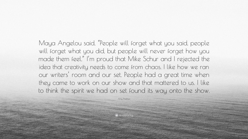 Amy Poehler Quote: “Maya Angelou said, “People will forget what you said, people will forget what you did, but people will never forget how you made them feel.” I’m proud that Mike Schur and I rejected the idea that creativity needs to come from chaos. I like how we ran our writers’ room and our set. People had a great time when they came to work on our show and that mattered to us. I like to think the spirit we had on set found its way onto the show.”