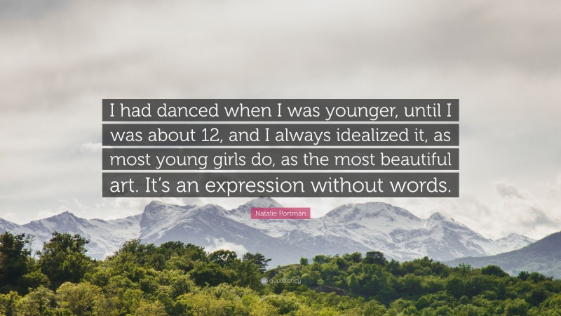 Natalie Portman Quote: “I had danced when I was younger, until I was about 12, and I always idealized it, as most young girls do, as the most beautiful art. It’s an expression without words.”