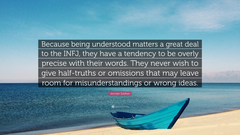 Jennifer Soldner Quote: “Because being understood matters a great deal to the INFJ, they have a tendency to be overly precise with their words. They never wish to give half-truths or omissions that may leave room for misunderstandings or wrong ideas.”