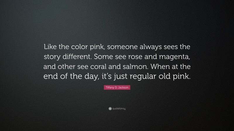 Tiffany D. Jackson Quote: “Like the color pink, someone always sees the story different. Some see rose and magenta, and other see coral and salmon. When at the end of the day, it’s just regular old pink.”