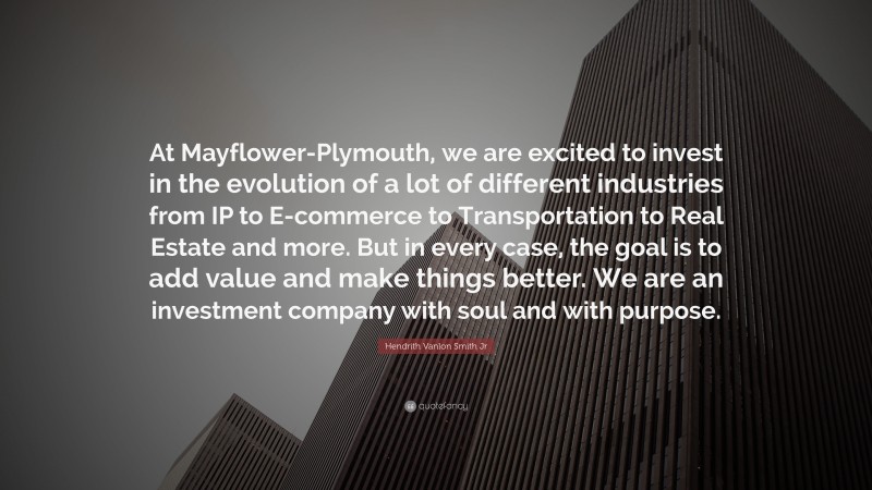 Hendrith Vanlon Smith Jr Quote: “At Mayflower-Plymouth, we are excited to invest in the evolution of a lot of different industries from IP to E-commerce to Transportation to Real Estate and more. But in every case, the goal is to add value and make things better. We are an investment company with soul and with purpose.”