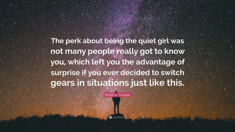 Penelope Douglas Quote: “The perk about being the quiet girl was not many people really got to know you, which left you the advantage of surprise if you ever decided to switch gears in situations just like this.”