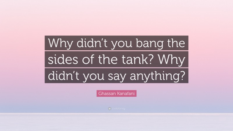Ghassan Kanafani Quote: “Why didn’t you bang the sides of the tank? Why didn’t you say anything?”