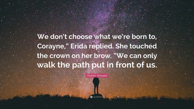Victoria Aveyard Quote: “We don’t choose what we’re born to, Corayne,” Erida replied. She touched the crown on her brow. “We can only walk the path put in front of us.”