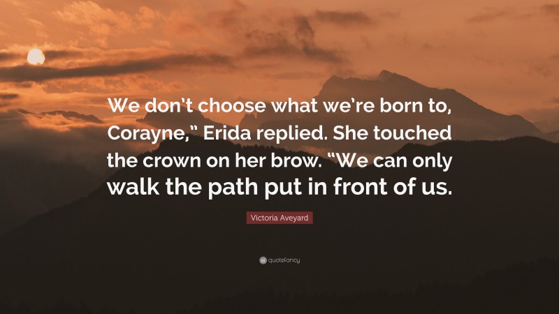 Victoria Aveyard Quote: “We don’t choose what we’re born to, Corayne,” Erida replied. She touched the crown on her brow. “We can only walk the path put in front of us.”